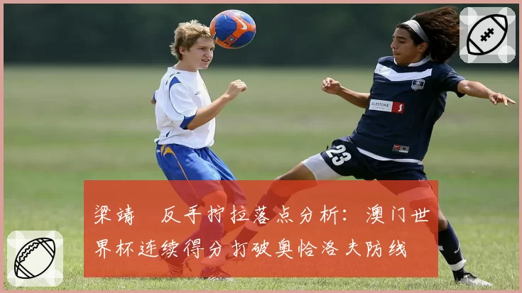 梁靖崑反手拧拉落点分析：澳门世界杯连续得分打破奥恰洛夫防线