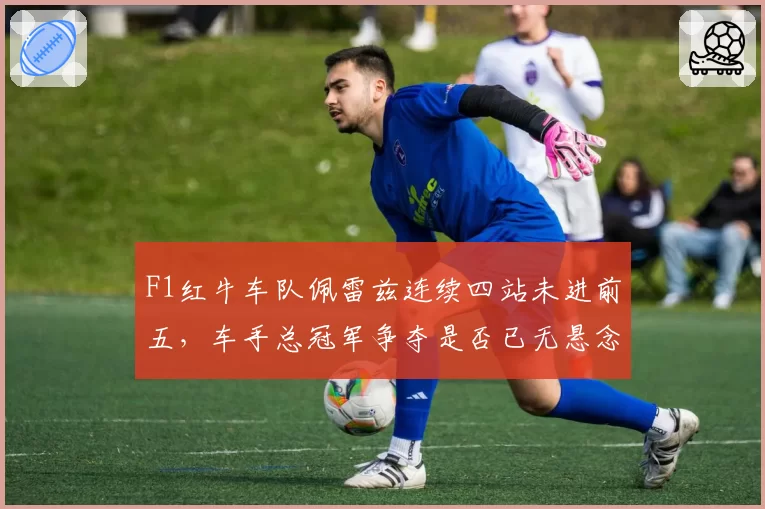 F1红牛车队佩雷兹连续四站未进前五,车手总冠军争夺是否已无悬念?