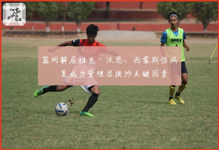 篮网解雇雅克·沃恩，西蒙斯伤病反复成为管理层换帅关键因素