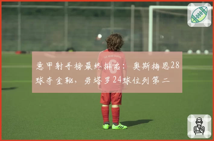 意甲射手榜最终排名：奥斯梅恩28球夺金靴，劳塔罗24球位列第二